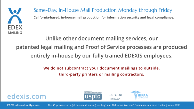 EDEX MAILING California-based, in-house mail production for information security and legal compliance. Same-Day, In-House Mail Production Monday through Friday Unlike other document mailing services, our  patented legal mailing and Proof of Service processes are produced entirely in-house by our fully trained EDEXIS employees.  We do not subcontract your document mailings to outside, third-party printers or mailing contractors. EDEX Information Systems    |   The #1 provider of legal document mailing, e-filing, and California Workers’ Compensation case tracking since 1995. edexis.com U.S. PATENT 8,600,904
