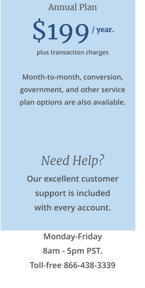 Annual Plan  $199 / year. plus transaction charges  Month-to-month, conversion, government, and other service plan options are also available.   Need Help? Our excellent customer support is included with every account.  Monday-Friday 8am - 5pm PST. Toll-free 866-438-3339