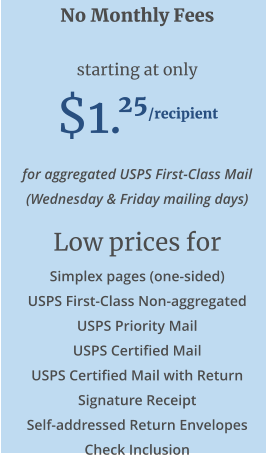 No Monthly Fees  starting at only  $1.25/recipient for aggregated USPS First-Class Mail (Wednesday & Friday mailing days) Low prices for Simplex pages (one-sided) USPS First-Class Non-aggregated USPS Priority Mail USPS Certified Mail USPS Certified Mail with Return Signature Receipt Self-addressed Return Envelopes Check Inclusion