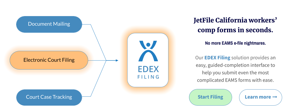 Document Mailing EDEX FILING JetFile California workers’ comp forms in seconds. No more EAMS e-file nightmares.  Our EDEX Filing solution provides an easy, guided-completion interface to help you submit even the most complicated EAMS forms with ease. Start Filing Electronic Court Filing Court Case Tracking Learn more  
