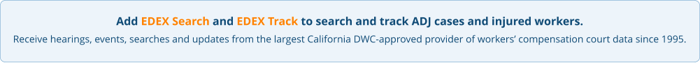 Add EDEX Search and EDEX Track to search and track ADJ cases and injured workers. Receive hearings, events, searches and updates from the largest California DWC-approved provider of workers’ compensation court data since 1995.