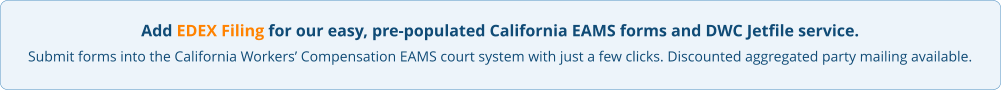 Add EDEX Filing for our easy, pre-populated California EAMS forms and DWC Jetfile service. Submit forms into the California Workers’ Compensation EAMS court system with just a few clicks. Discounted aggregated party mailing available.