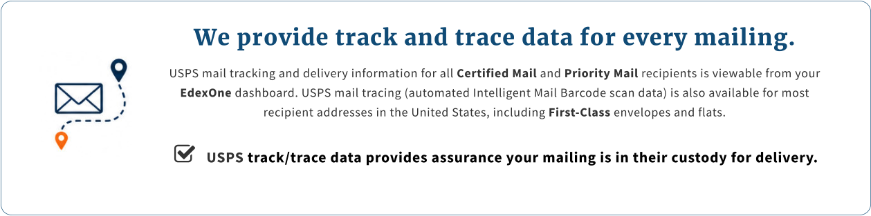 We provide track and trace data for every mailing. USPS mail tracking and delivery information for all Certified Mail and Priority Mail recipients is viewable from your EdexOne dashboard. USPS mail tracing (automated Intelligent Mail Barcode scan data) is also available for most recipient addresses in the United States, including First-Class envelopes and flats.     USPS track/trace data provides assurance your mailing is in their custody for delivery.